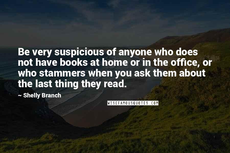 Shelly Branch Quotes: Be very suspicious of anyone who does not have books at home or in the office, or who stammers when you ask them about the last thing they read.