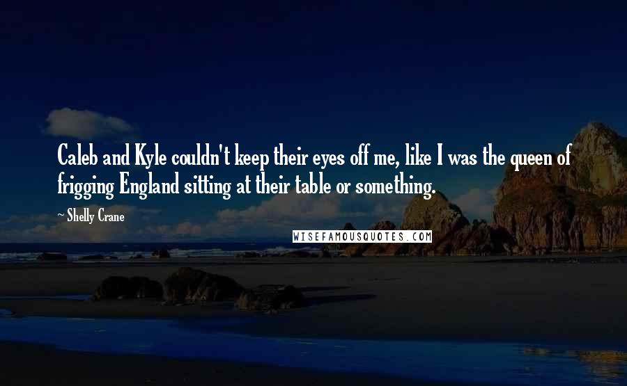 Shelly Crane Quotes: Caleb and Kyle couldn't keep their eyes off me, like I was the queen of frigging England sitting at their table or something.