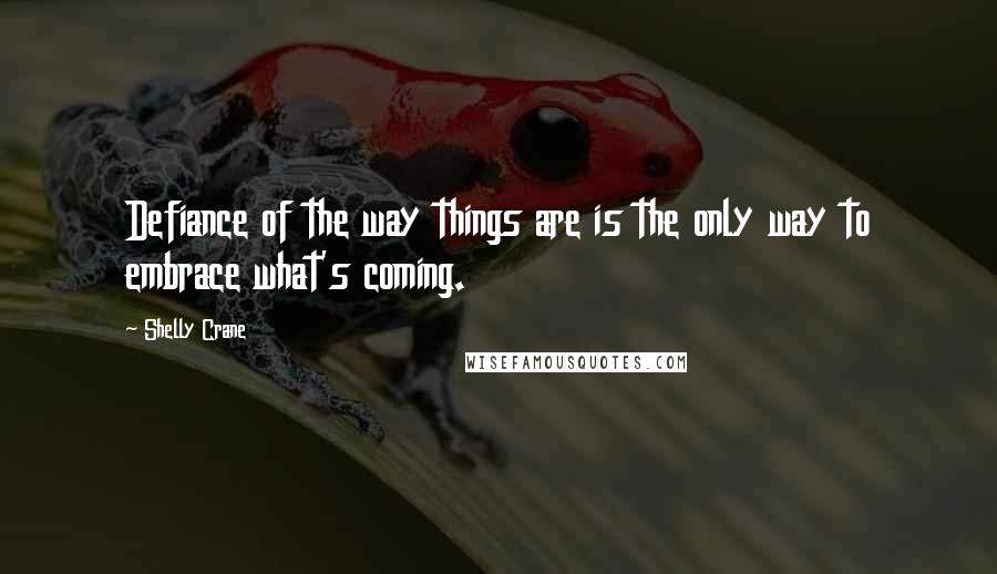 Shelly Crane Quotes: Defiance of the way things are is the only way to embrace what's coming.