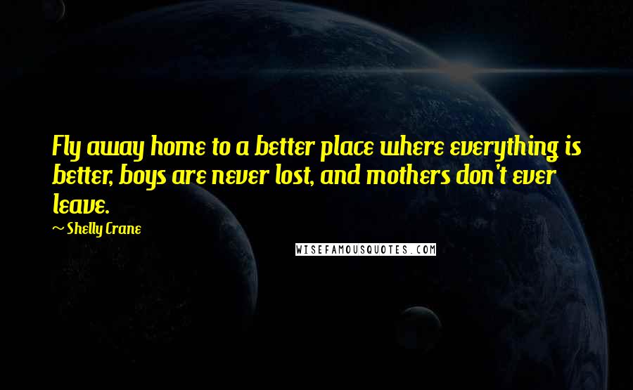 Shelly Crane Quotes: Fly away home to a better place where everything is better, boys are never lost, and mothers don't ever leave.