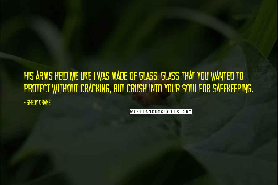 Shelly Crane Quotes: His arms held me like I was made of glass. Glass that you wanted to protect without cracking, but crush into your soul for safekeeping.