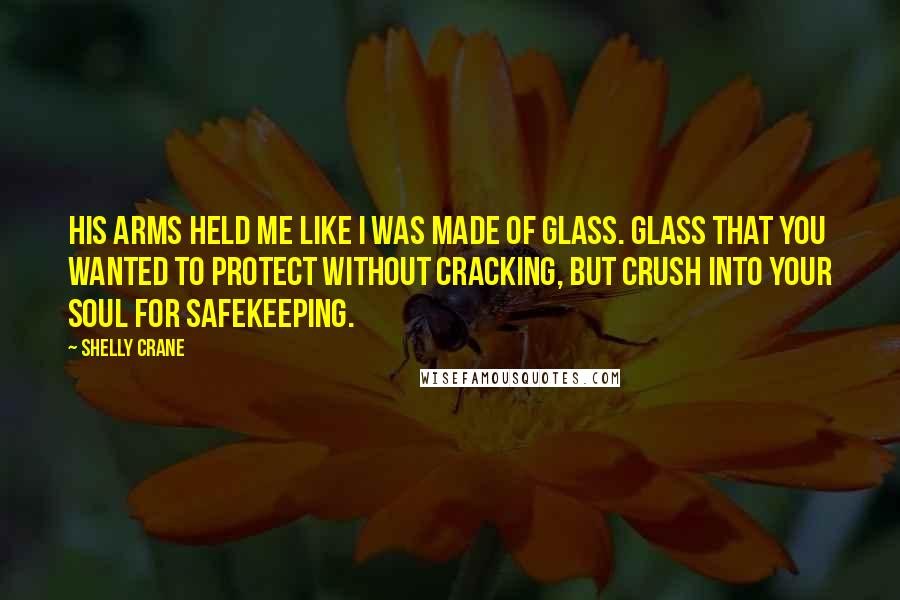 Shelly Crane Quotes: His arms held me like I was made of glass. Glass that you wanted to protect without cracking, but crush into your soul for safekeeping.