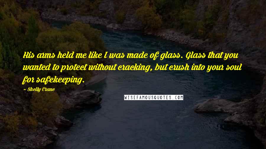 Shelly Crane Quotes: His arms held me like I was made of glass. Glass that you wanted to protect without cracking, but crush into your soul for safekeeping.