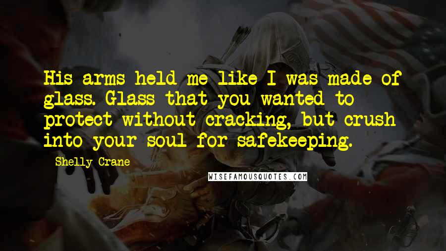 Shelly Crane Quotes: His arms held me like I was made of glass. Glass that you wanted to protect without cracking, but crush into your soul for safekeeping.