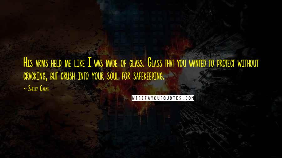 Shelly Crane Quotes: His arms held me like I was made of glass. Glass that you wanted to protect without cracking, but crush into your soul for safekeeping.