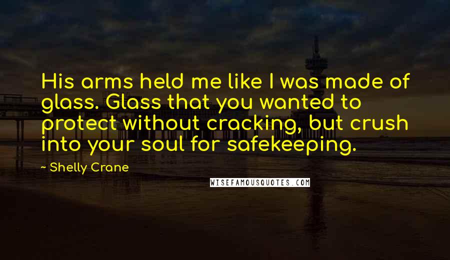 Shelly Crane Quotes: His arms held me like I was made of glass. Glass that you wanted to protect without cracking, but crush into your soul for safekeeping.