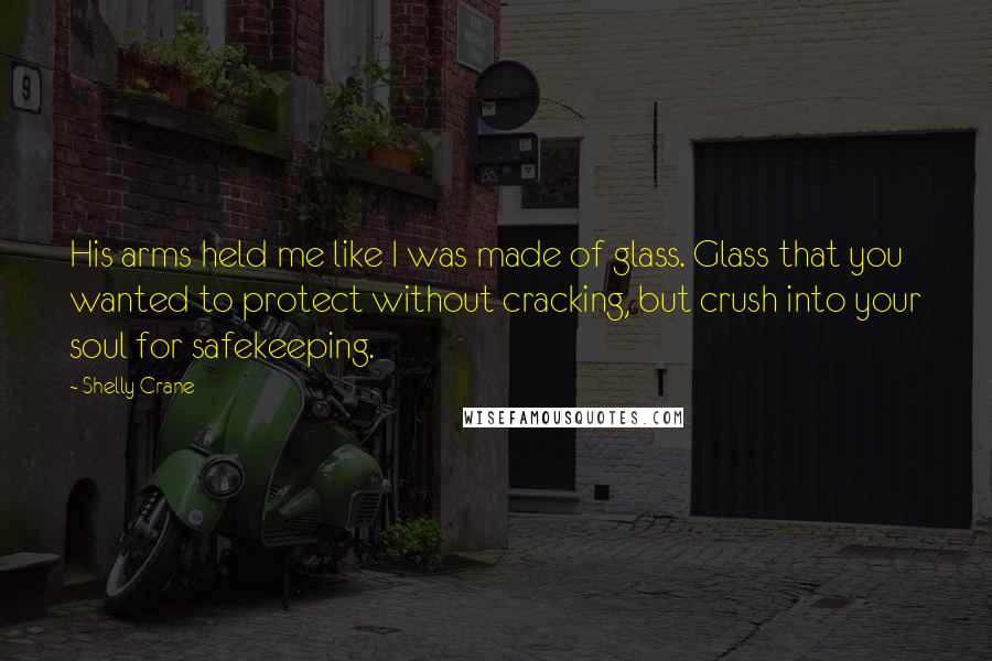 Shelly Crane Quotes: His arms held me like I was made of glass. Glass that you wanted to protect without cracking, but crush into your soul for safekeeping.