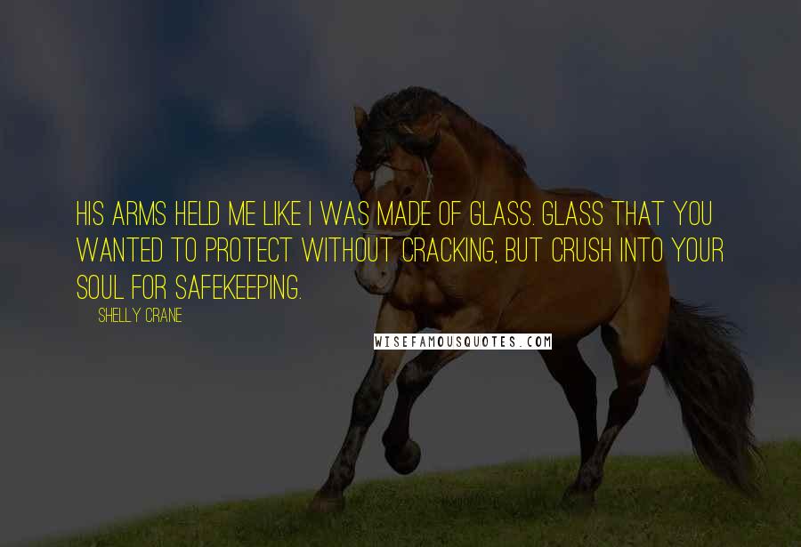 Shelly Crane Quotes: His arms held me like I was made of glass. Glass that you wanted to protect without cracking, but crush into your soul for safekeeping.