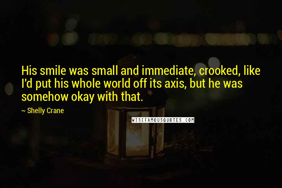 Shelly Crane Quotes: His smile was small and immediate, crooked, like I'd put his whole world off its axis, but he was somehow okay with that.