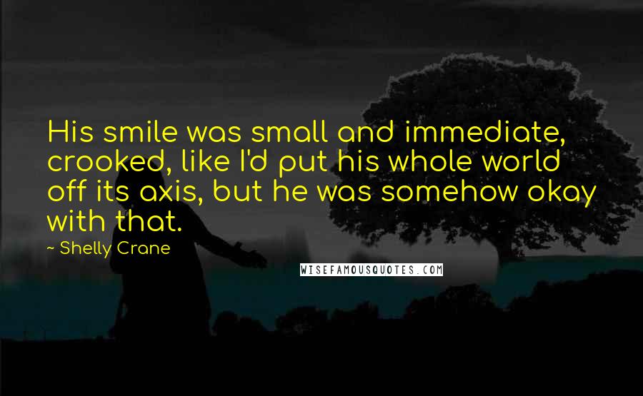 Shelly Crane Quotes: His smile was small and immediate, crooked, like I'd put his whole world off its axis, but he was somehow okay with that.