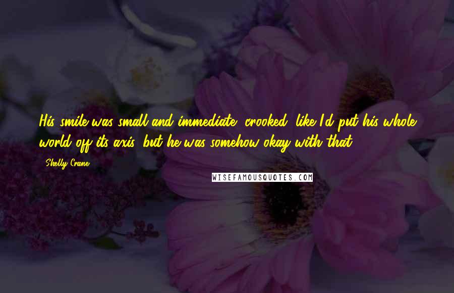 Shelly Crane Quotes: His smile was small and immediate, crooked, like I'd put his whole world off its axis, but he was somehow okay with that.