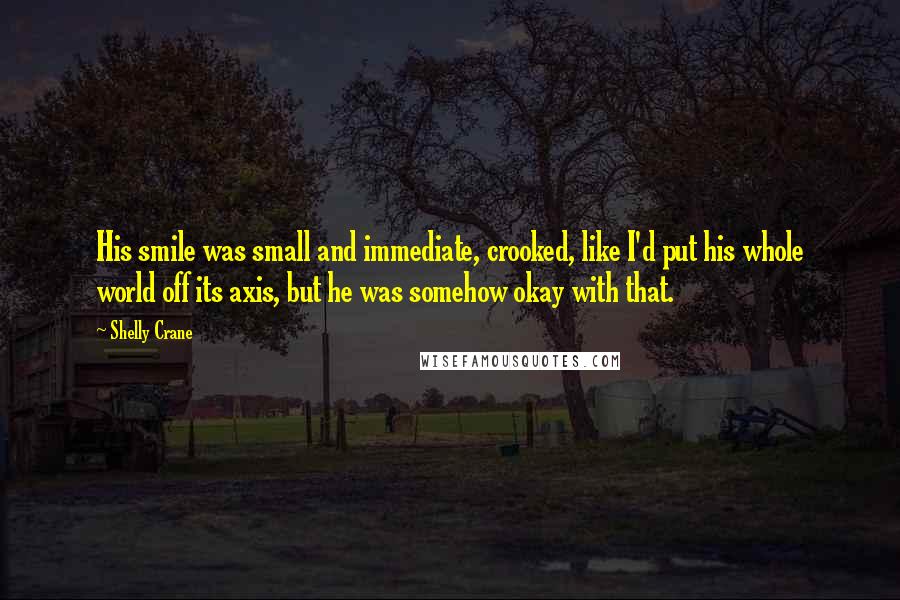 Shelly Crane Quotes: His smile was small and immediate, crooked, like I'd put his whole world off its axis, but he was somehow okay with that.
