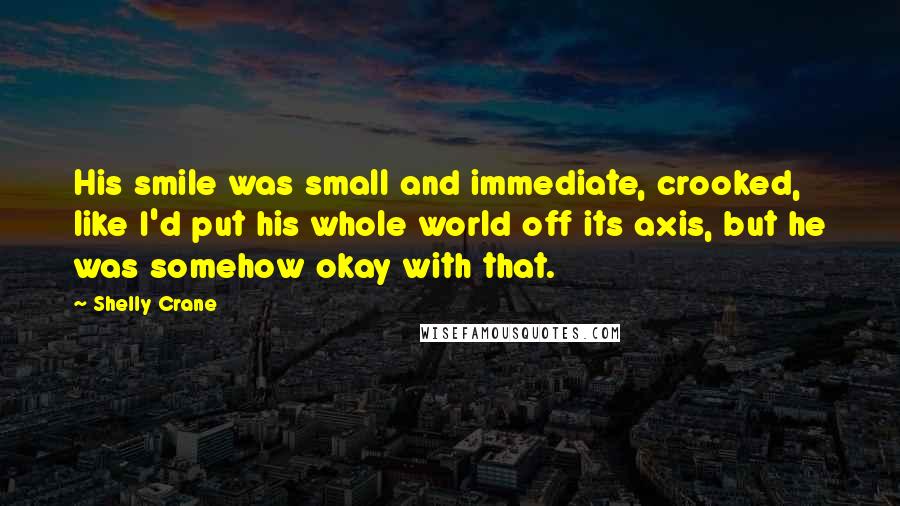 Shelly Crane Quotes: His smile was small and immediate, crooked, like I'd put his whole world off its axis, but he was somehow okay with that.