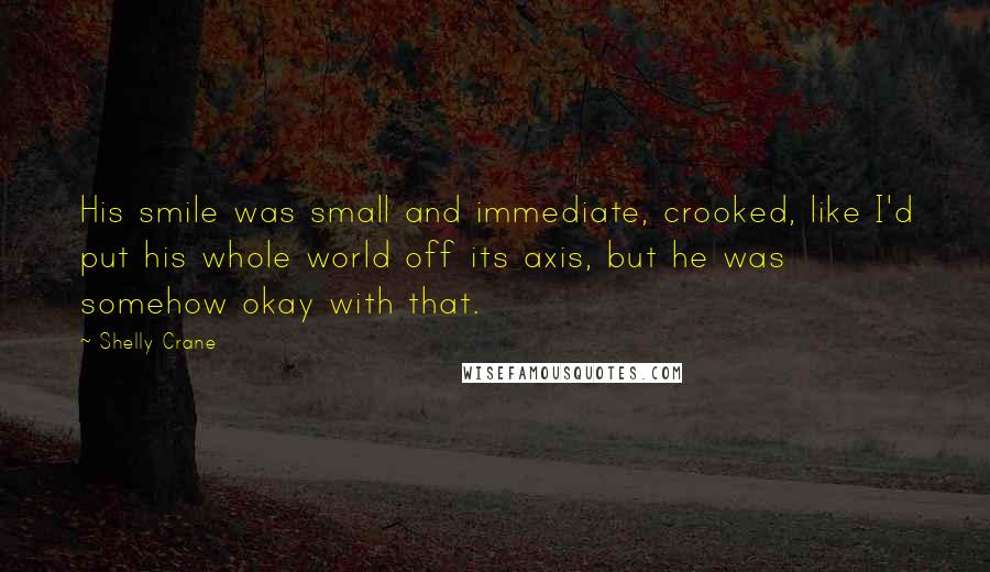 Shelly Crane Quotes: His smile was small and immediate, crooked, like I'd put his whole world off its axis, but he was somehow okay with that.