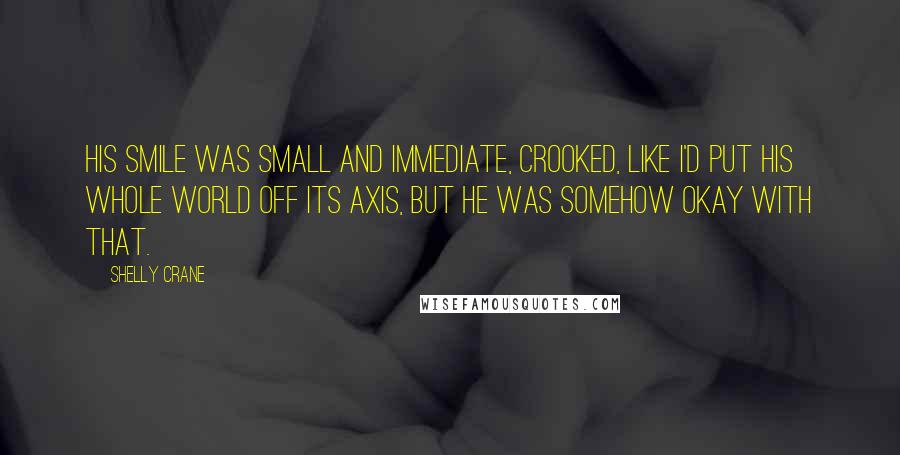 Shelly Crane Quotes: His smile was small and immediate, crooked, like I'd put his whole world off its axis, but he was somehow okay with that.