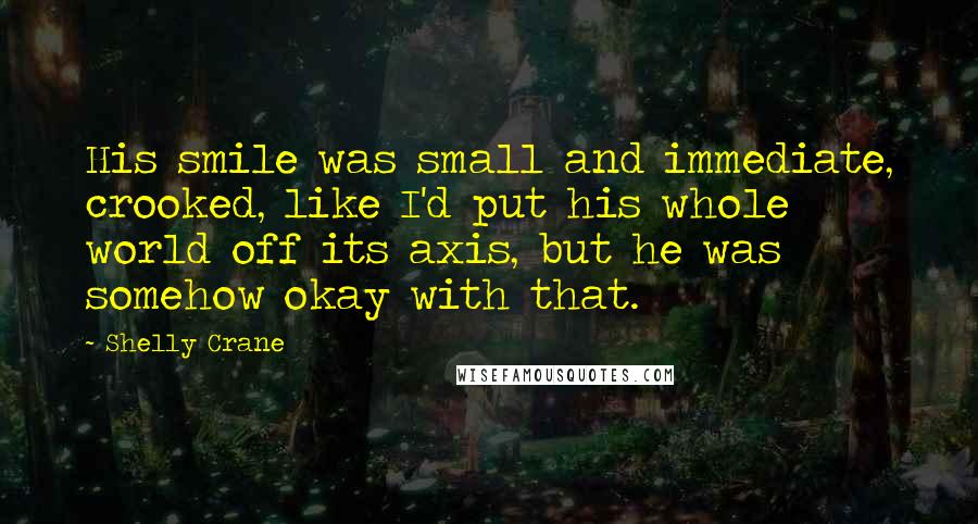 Shelly Crane Quotes: His smile was small and immediate, crooked, like I'd put his whole world off its axis, but he was somehow okay with that.