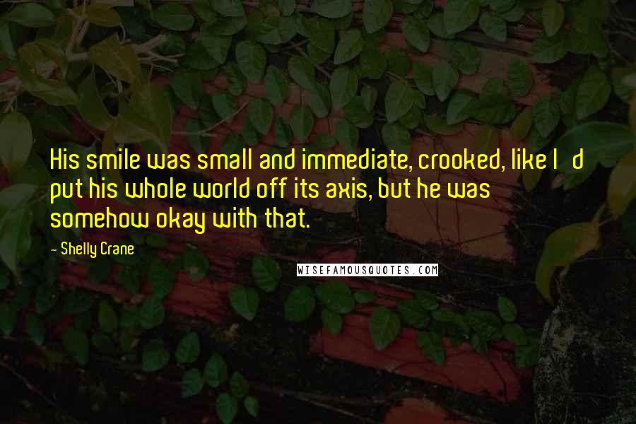 Shelly Crane Quotes: His smile was small and immediate, crooked, like I'd put his whole world off its axis, but he was somehow okay with that.