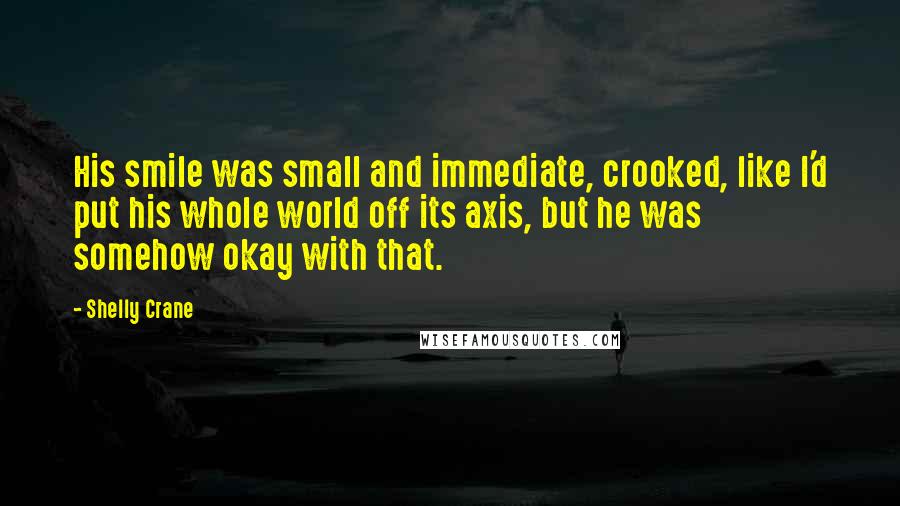 Shelly Crane Quotes: His smile was small and immediate, crooked, like I'd put his whole world off its axis, but he was somehow okay with that.