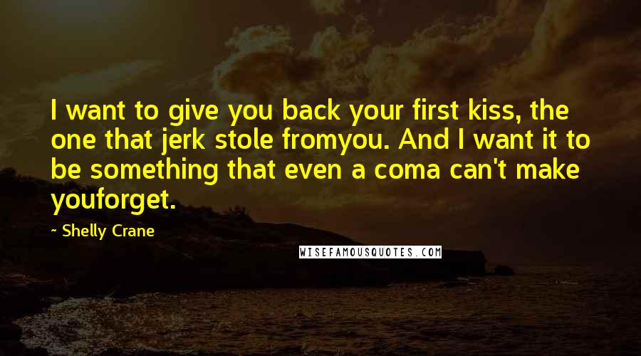 Shelly Crane Quotes: I want to give you back your first kiss, the one that jerk stole fromyou. And I want it to be something that even a coma can't make youforget.