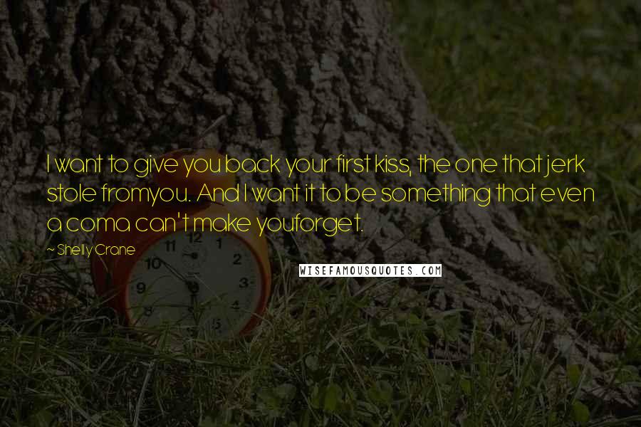 Shelly Crane Quotes: I want to give you back your first kiss, the one that jerk stole fromyou. And I want it to be something that even a coma can't make youforget.