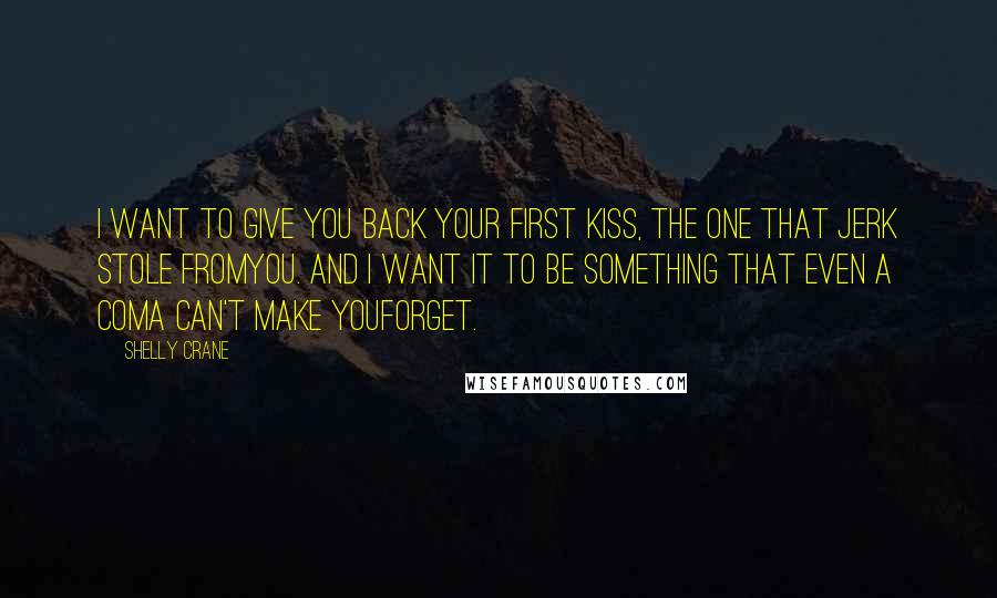 Shelly Crane Quotes: I want to give you back your first kiss, the one that jerk stole fromyou. And I want it to be something that even a coma can't make youforget.