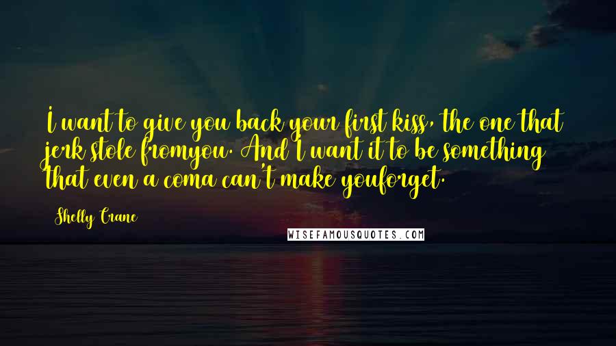 Shelly Crane Quotes: I want to give you back your first kiss, the one that jerk stole fromyou. And I want it to be something that even a coma can't make youforget.
