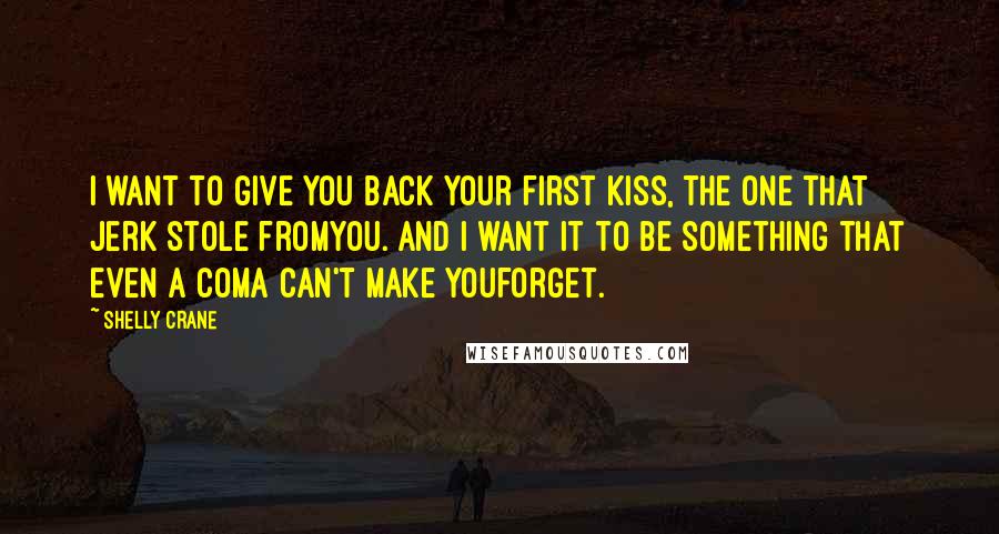 Shelly Crane Quotes: I want to give you back your first kiss, the one that jerk stole fromyou. And I want it to be something that even a coma can't make youforget.