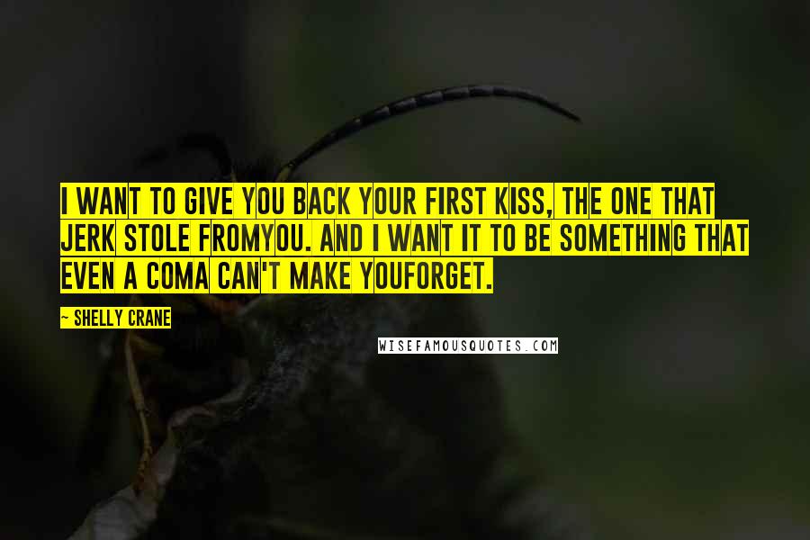 Shelly Crane Quotes: I want to give you back your first kiss, the one that jerk stole fromyou. And I want it to be something that even a coma can't make youforget.