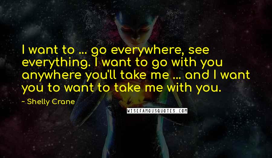 Shelly Crane Quotes: I want to ... go everywhere, see everything. I want to go with you anywhere you'll take me ... and I want you to want to take me with you.