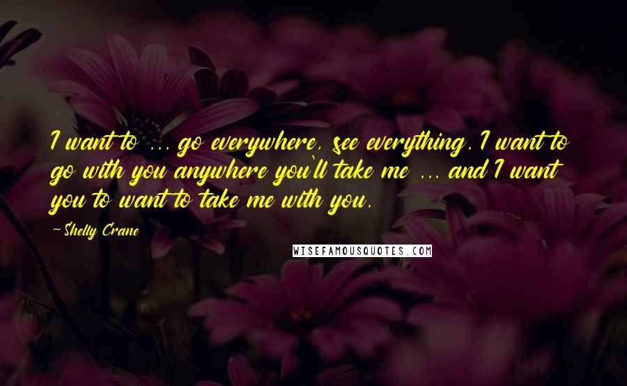 Shelly Crane Quotes: I want to ... go everywhere, see everything. I want to go with you anywhere you'll take me ... and I want you to want to take me with you.