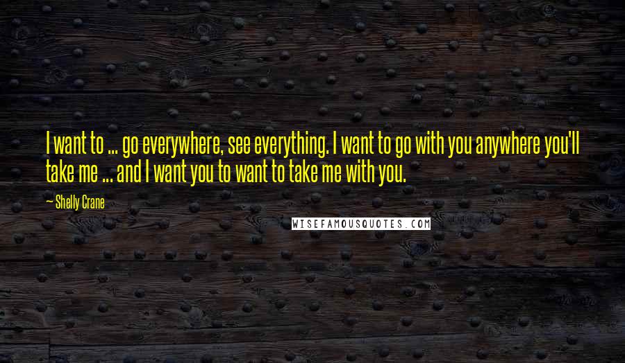Shelly Crane Quotes: I want to ... go everywhere, see everything. I want to go with you anywhere you'll take me ... and I want you to want to take me with you.