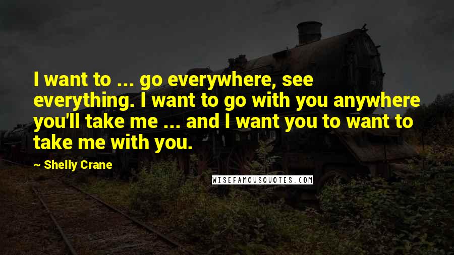 Shelly Crane Quotes: I want to ... go everywhere, see everything. I want to go with you anywhere you'll take me ... and I want you to want to take me with you.