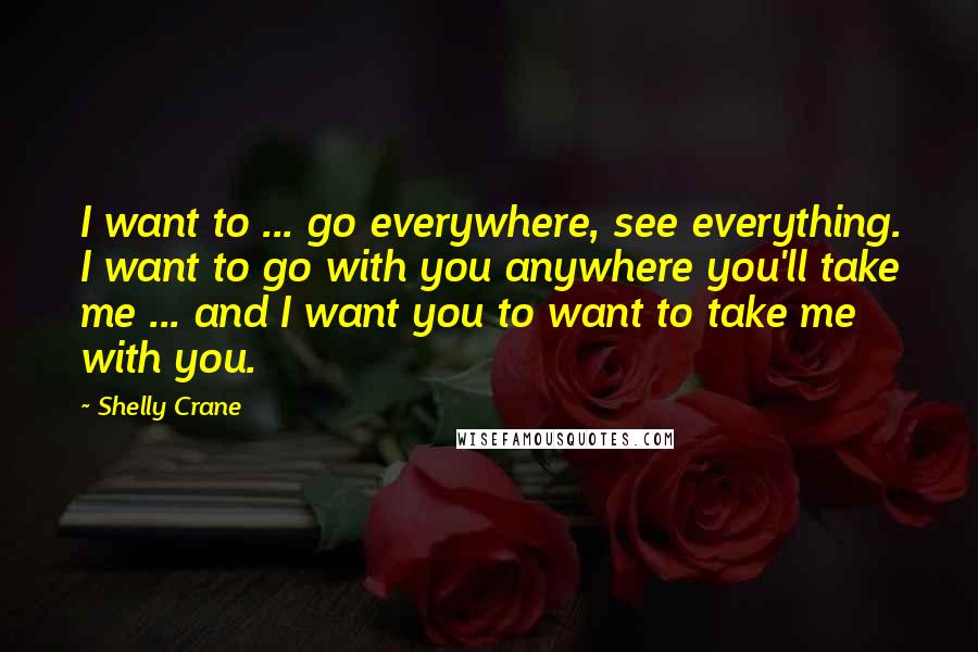 Shelly Crane Quotes: I want to ... go everywhere, see everything. I want to go with you anywhere you'll take me ... and I want you to want to take me with you.