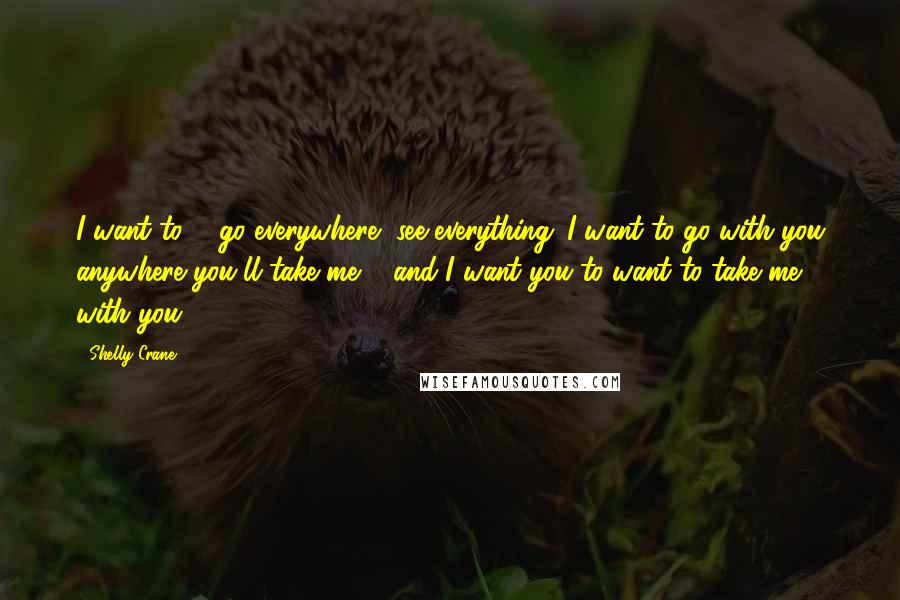 Shelly Crane Quotes: I want to ... go everywhere, see everything. I want to go with you anywhere you'll take me ... and I want you to want to take me with you.