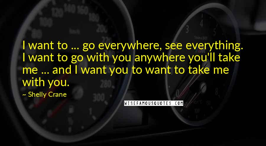 Shelly Crane Quotes: I want to ... go everywhere, see everything. I want to go with you anywhere you'll take me ... and I want you to want to take me with you.