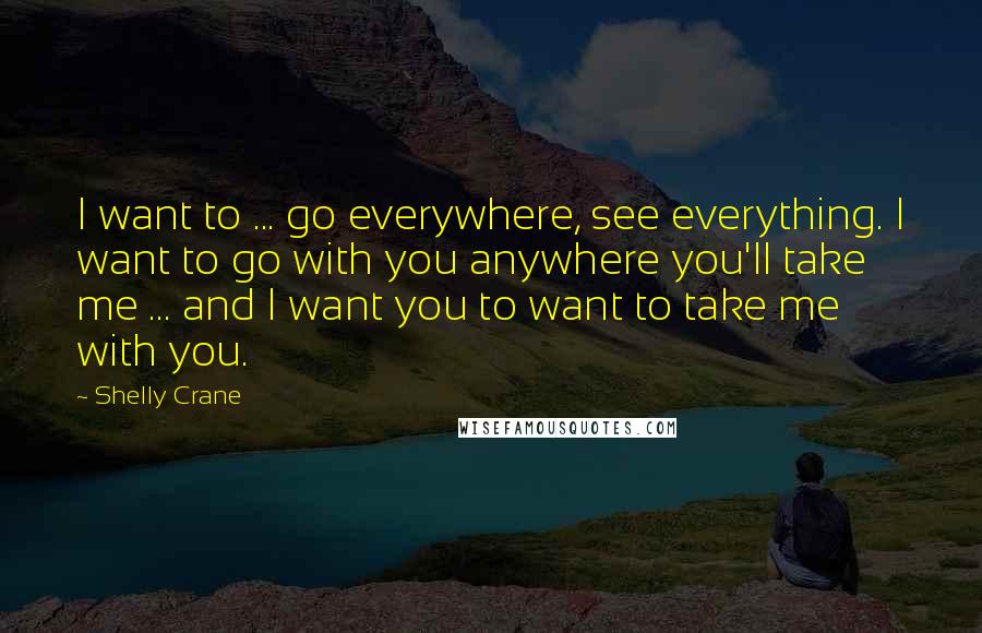 Shelly Crane Quotes: I want to ... go everywhere, see everything. I want to go with you anywhere you'll take me ... and I want you to want to take me with you.