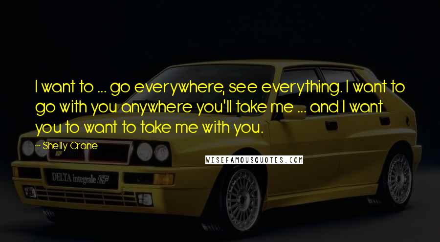 Shelly Crane Quotes: I want to ... go everywhere, see everything. I want to go with you anywhere you'll take me ... and I want you to want to take me with you.