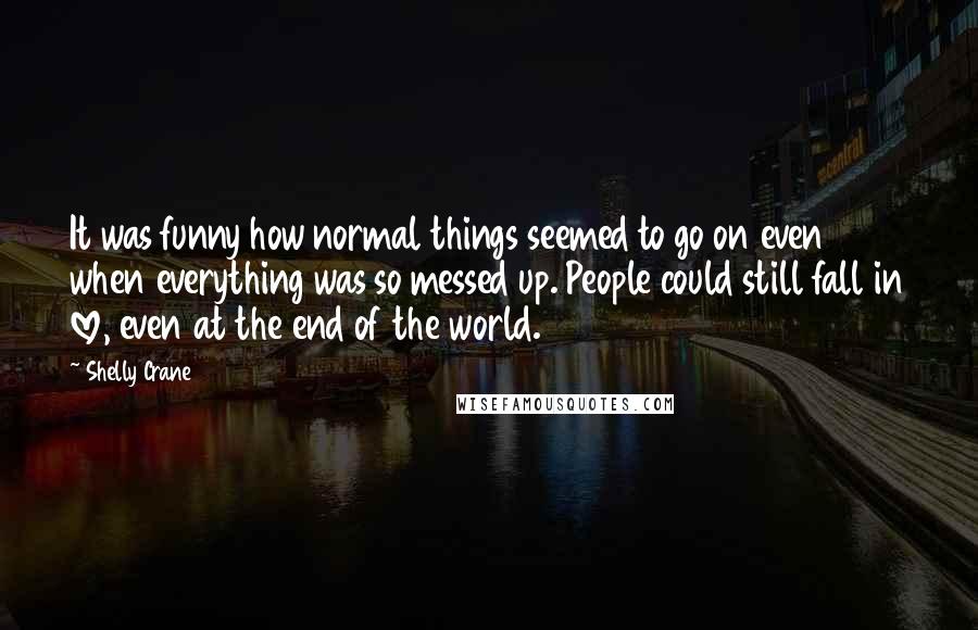 Shelly Crane Quotes: It was funny how normal things seemed to go on even when everything was so messed up. People could still fall in love, even at the end of the world.