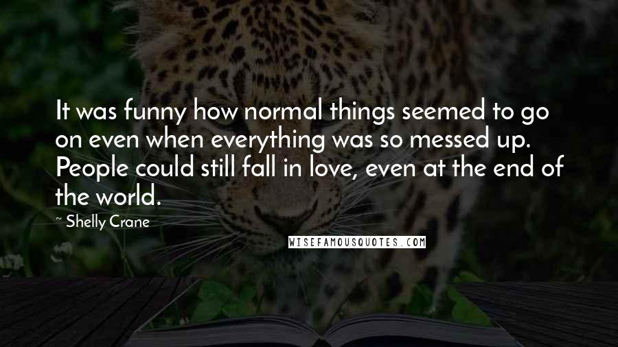 Shelly Crane Quotes: It was funny how normal things seemed to go on even when everything was so messed up. People could still fall in love, even at the end of the world.