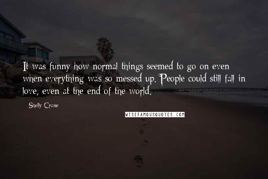 Shelly Crane Quotes: It was funny how normal things seemed to go on even when everything was so messed up. People could still fall in love, even at the end of the world.