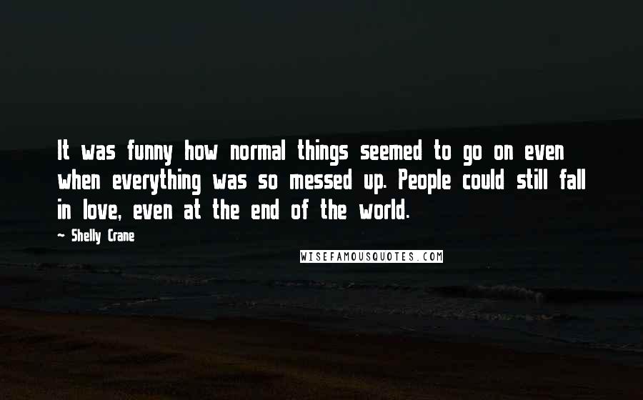 Shelly Crane Quotes: It was funny how normal things seemed to go on even when everything was so messed up. People could still fall in love, even at the end of the world.