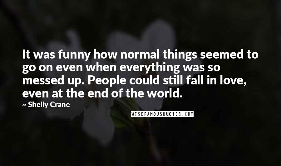 Shelly Crane Quotes: It was funny how normal things seemed to go on even when everything was so messed up. People could still fall in love, even at the end of the world.