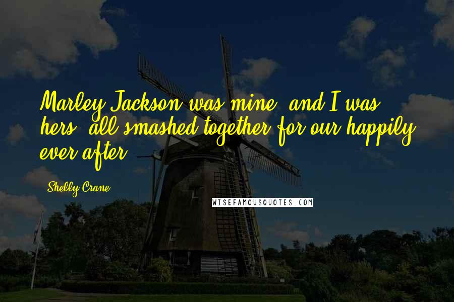 Shelly Crane Quotes: Marley Jackson was mine, and I was hers, all smashed together for our happily ever after.