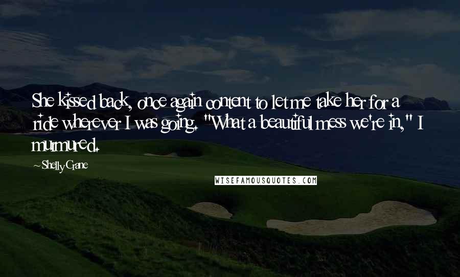 Shelly Crane Quotes: She kissed back, once again content to let me take her for a ride wherever I was going. "What a beautiful mess we're in," I murmured.