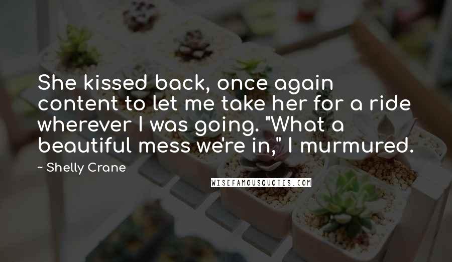 Shelly Crane Quotes: She kissed back, once again content to let me take her for a ride wherever I was going. "What a beautiful mess we're in," I murmured.