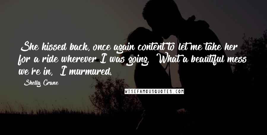 Shelly Crane Quotes: She kissed back, once again content to let me take her for a ride wherever I was going. "What a beautiful mess we're in," I murmured.