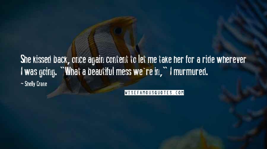 Shelly Crane Quotes: She kissed back, once again content to let me take her for a ride wherever I was going. "What a beautiful mess we're in," I murmured.