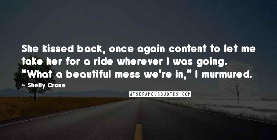 Shelly Crane Quotes: She kissed back, once again content to let me take her for a ride wherever I was going. "What a beautiful mess we're in," I murmured.