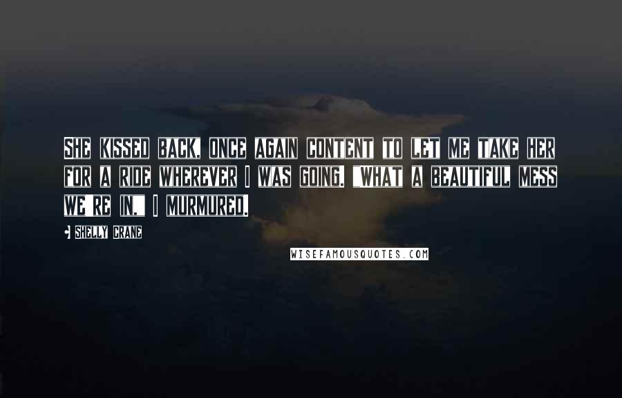 Shelly Crane Quotes: She kissed back, once again content to let me take her for a ride wherever I was going. "What a beautiful mess we're in," I murmured.