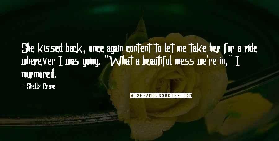 Shelly Crane Quotes: She kissed back, once again content to let me take her for a ride wherever I was going. "What a beautiful mess we're in," I murmured.